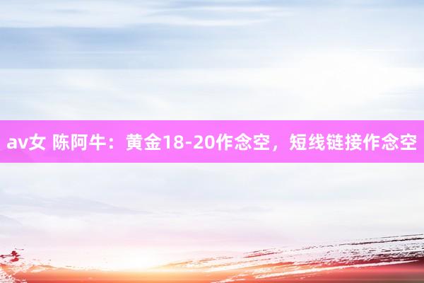 av女 陈阿牛：黄金18-20作念空，短线链接作念空