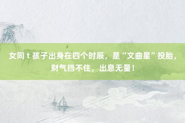 女同 t 孩子出身在四个时辰，是“文曲星”投胎，财气挡不住，出息无量！