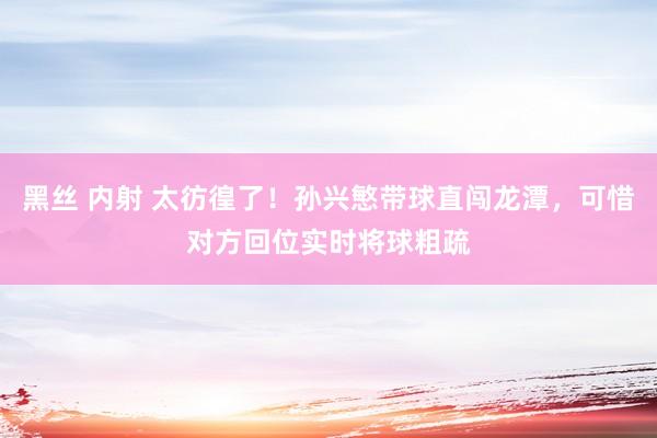 黑丝 内射 太彷徨了！孙兴慜带球直闯龙潭，可惜对方回位实时将球粗疏