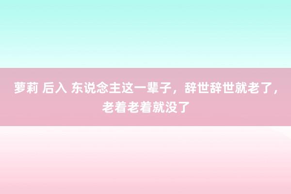 萝莉 后入 东说念主这一辈子，辞世辞世就老了，老着老着就没了