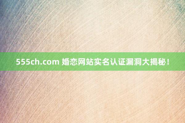 555ch.com 婚恋网站实名认证漏洞大揭秘！