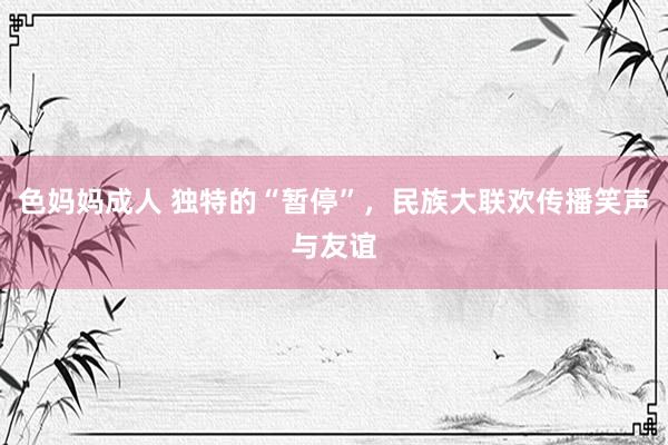 色妈妈成人 独特的“暂停”，民族大联欢传播笑声与友谊