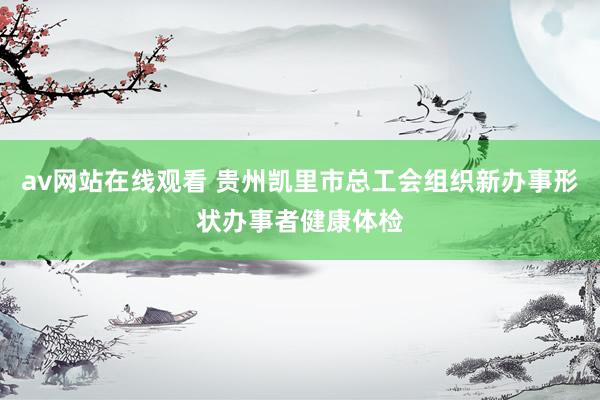 av网站在线观看 贵州凯里市总工会组织新办事形状办事者健康体检