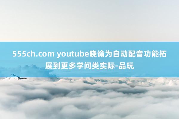 555ch.com youtube晓谕为自动配音功能拓展到更多学问类实际-品玩