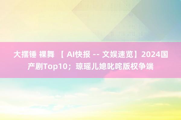 大摆锤 裸舞 【 AI快报 -- 文娱速览】2024国产剧Top10；琼瑶儿媳叱咤版权争端