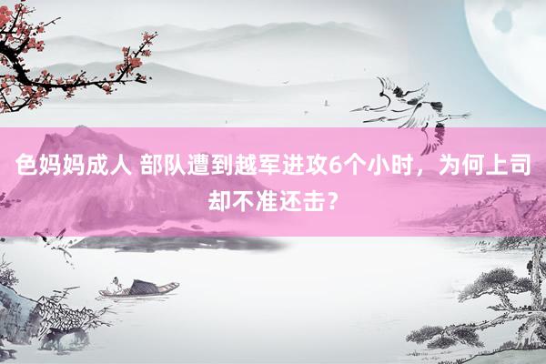 色妈妈成人 部队遭到越军进攻6个小时，为何上司却不准还击？
