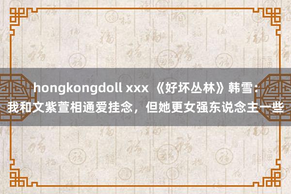 hongkongdoll xxx 《好坏丛林》韩雪：我和文紫萱相通爱挂念，但她更女强东说念主一些