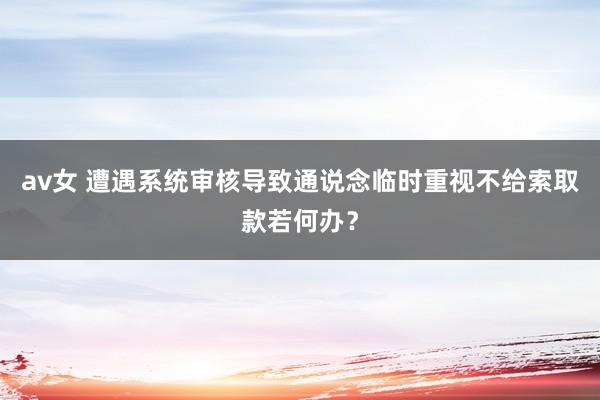 av女 遭遇系统审核导致通说念临时重视不给索取款若何办？