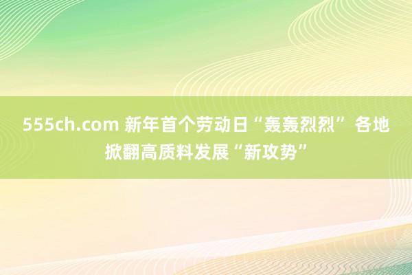 555ch.com 新年首个劳动日“轰轰烈烈” 各地掀翻高质料发展“新攻势”