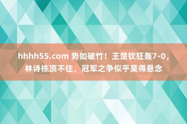 hhhh55.com 势如破竹！王楚钦狂轰7-0，林诗栋顶不住，冠军之争似乎莫得悬念