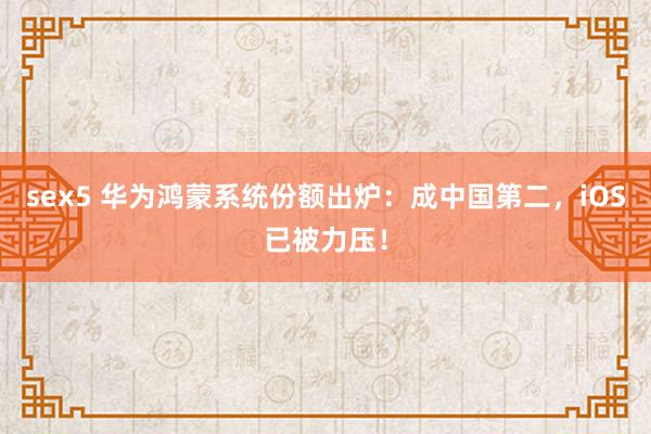 sex5 华为鸿蒙系统份额出炉：成中国第二，iOS已被力压！