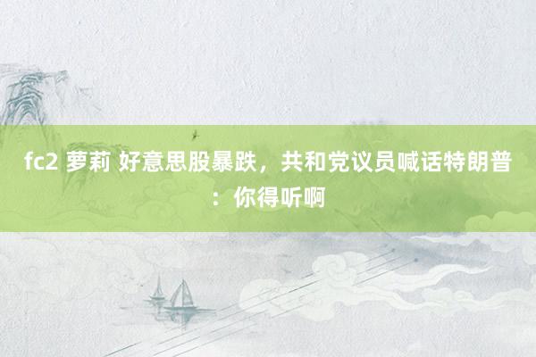 fc2 萝莉 好意思股暴跌，共和党议员喊话特朗普：你得听啊