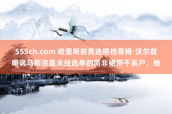 555ch.com 哈里斯前竞选搭档蒂姆·沃尔兹嘲讽马斯克是未经选举的南非裙带干系户，他