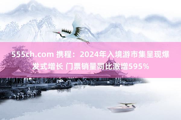 555ch.com 携程：2024年入境游市集呈现爆发式增长 门票销量同比激增595%