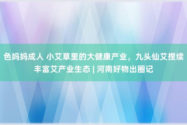 色妈妈成人 小艾草里的大健康产业，九头仙艾捏续丰富艾产业生态 | 河南好物出圈记
