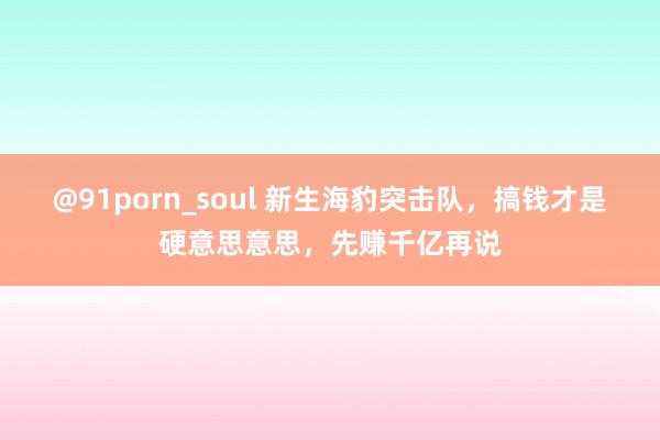 @91porn_soul 新生海豹突击队，搞钱才是硬意思意思，先赚千亿再说