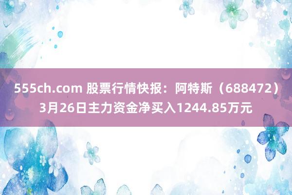 555ch.com 股票行情快报：阿特斯（688472）3月26日主力资金净买入1244.85万元