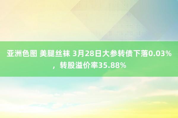 亚洲色图 美腿丝袜 3月28日大参转债下落0.03%，转股溢价率35.88%