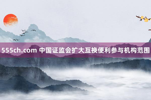 555ch.com 中国证监会扩大互换便利参与机构范围