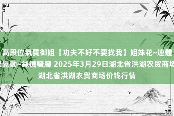 高段位氣質御姐【功夫不好不要找我】姐妹花~連體絲襪~大奶晃動~絲襪騷腳 2025年3月29日湖北省洪湖农贸商场价钱行情