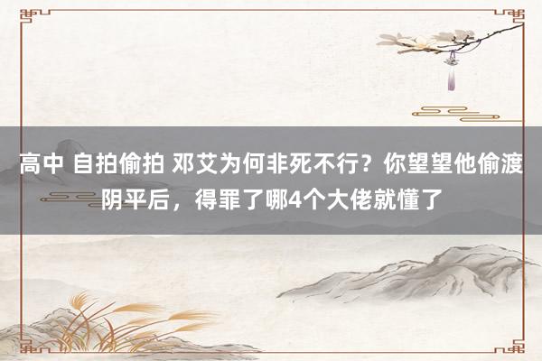 高中 自拍偷拍 邓艾为何非死不行？你望望他偷渡阴平后，得罪了哪4个大佬就懂了