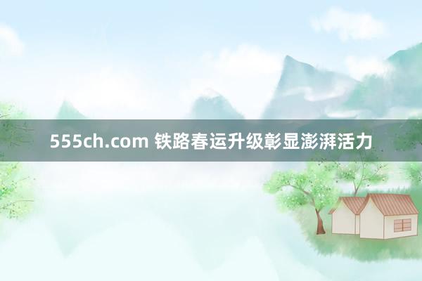 555ch.com 铁路春运升级彰显澎湃活力