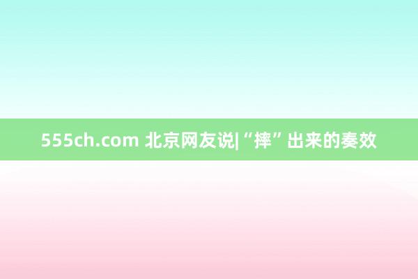 555ch.com 北京网友说|“摔”出来的奏效