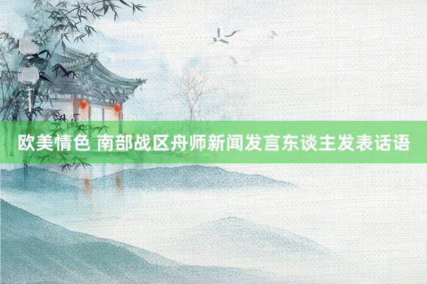 欧美情色 南部战区舟师新闻发言东谈主发表话语