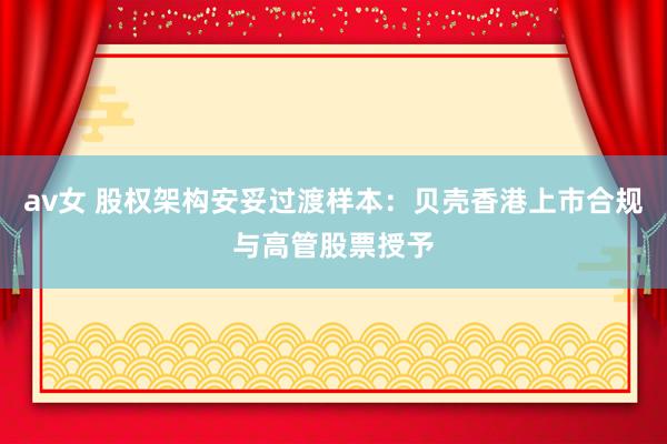 av女 股权架构安妥过渡样本：贝壳香港上市合规与高管股票授予