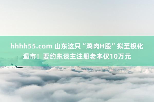 hhhh55.com 山东这只“鸡肉H股”拟至极化退市！要约东谈主注册老本仅10万元