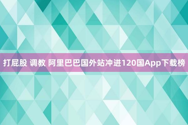 打屁股 调教 阿里巴巴国外站冲进120国App下载榜