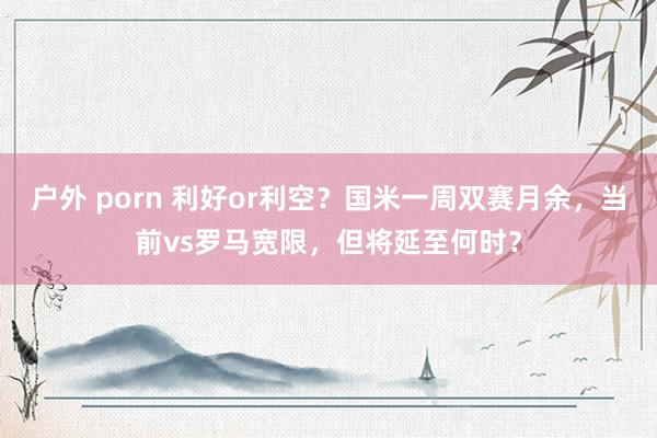 户外 porn 利好or利空？国米一周双赛月余，当前vs罗马宽限，但将延至何时？