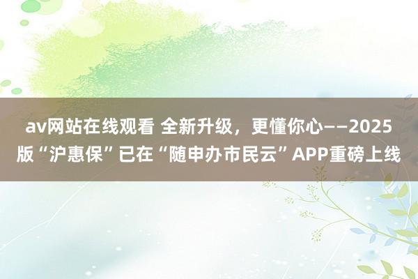 av网站在线观看 全新升级，更懂你心——2025版“沪惠保”已在“随申办市民云”APP重磅上线